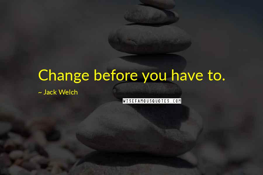 Jack Welch Quotes: Change before you have to.