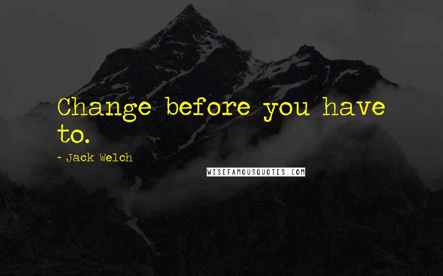 Jack Welch Quotes: Change before you have to.