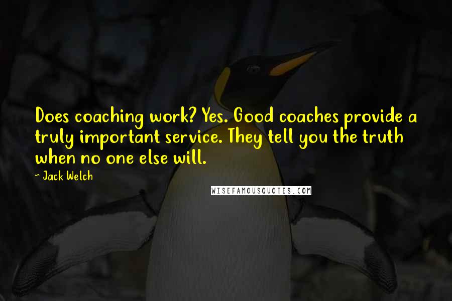 Jack Welch Quotes: Does coaching work? Yes. Good coaches provide a truly important service. They tell you the truth when no one else will.