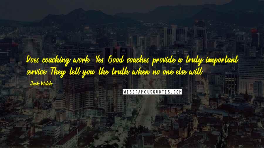 Jack Welch Quotes: Does coaching work? Yes. Good coaches provide a truly important service. They tell you the truth when no one else will.