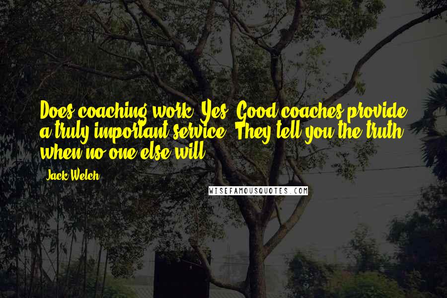 Jack Welch Quotes: Does coaching work? Yes. Good coaches provide a truly important service. They tell you the truth when no one else will.