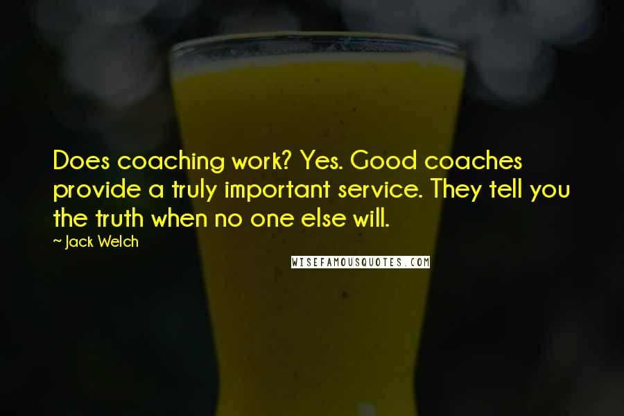 Jack Welch Quotes: Does coaching work? Yes. Good coaches provide a truly important service. They tell you the truth when no one else will.