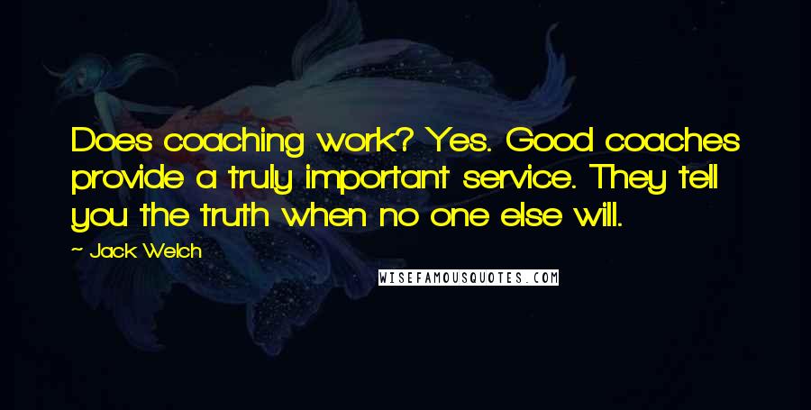 Jack Welch Quotes: Does coaching work? Yes. Good coaches provide a truly important service. They tell you the truth when no one else will.