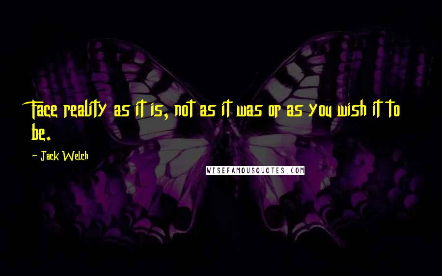 Jack Welch Quotes: Face reality as it is, not as it was or as you wish it to be.