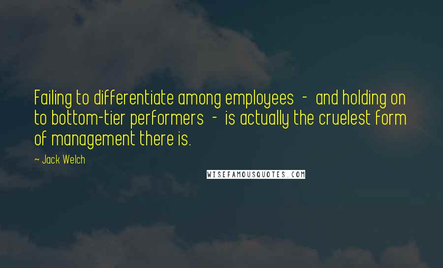 Jack Welch Quotes: Failing to differentiate among employees - and holding on to bottom-tier performers - is actually the cruelest form of management there is.