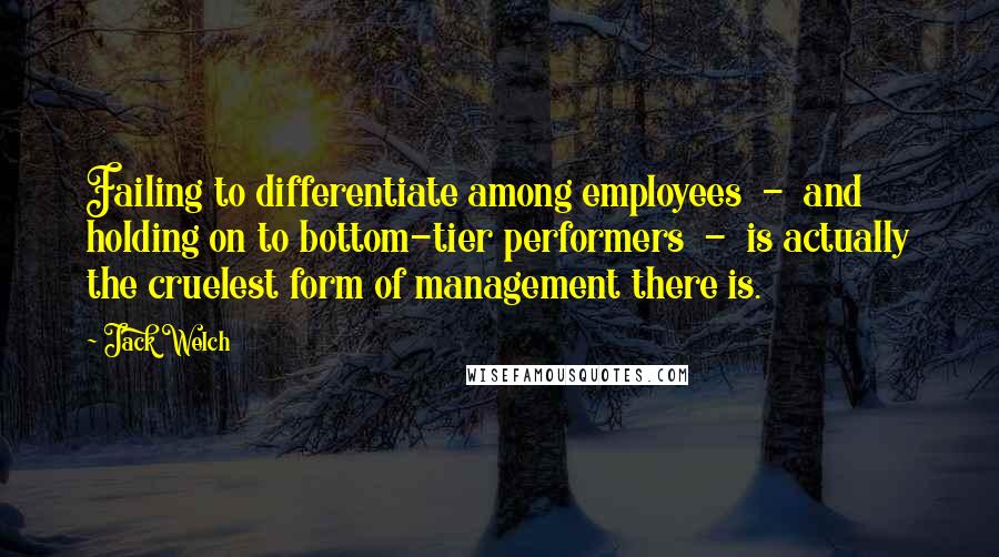 Jack Welch Quotes: Failing to differentiate among employees - and holding on to bottom-tier performers - is actually the cruelest form of management there is.