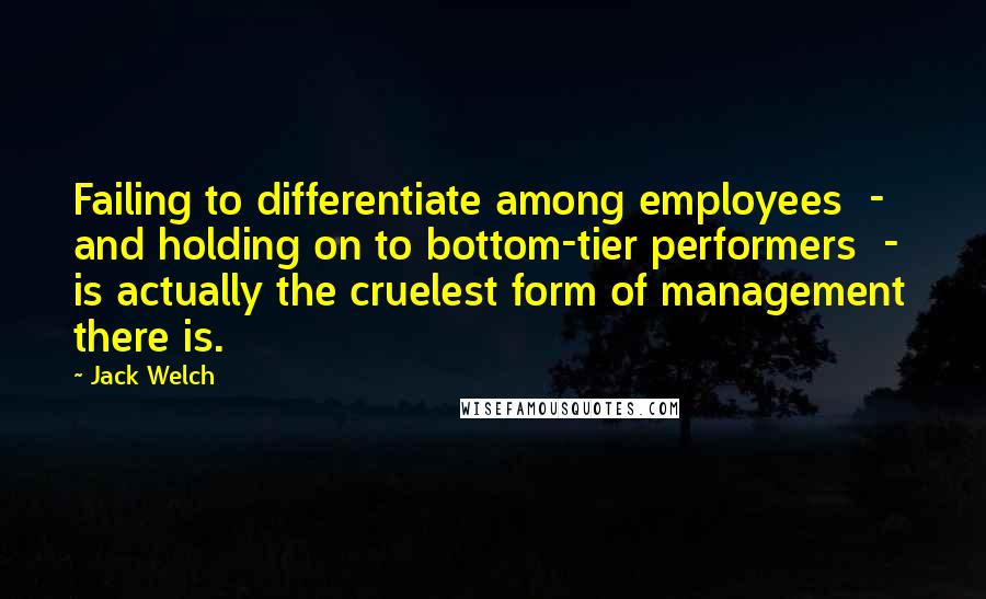 Jack Welch Quotes: Failing to differentiate among employees - and holding on to bottom-tier performers - is actually the cruelest form of management there is.