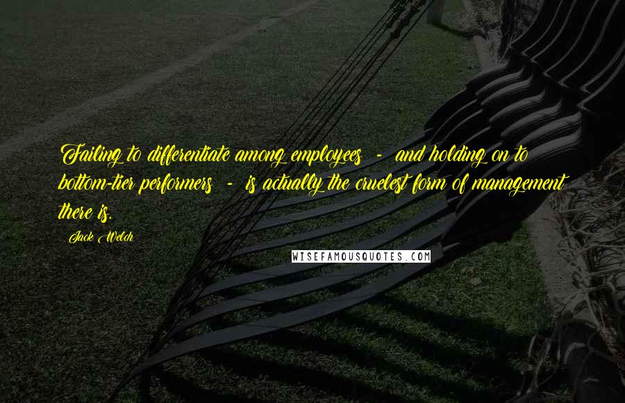 Jack Welch Quotes: Failing to differentiate among employees - and holding on to bottom-tier performers - is actually the cruelest form of management there is.