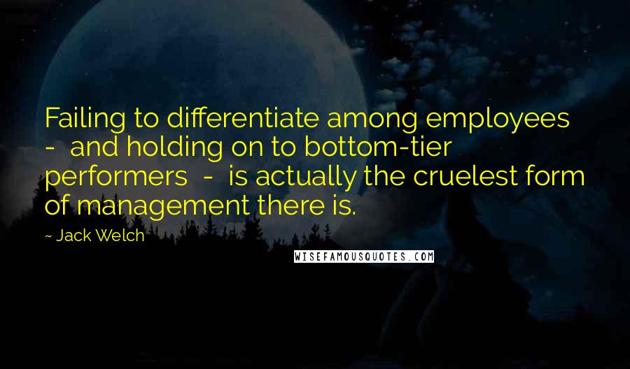 Jack Welch Quotes: Failing to differentiate among employees - and holding on to bottom-tier performers - is actually the cruelest form of management there is.