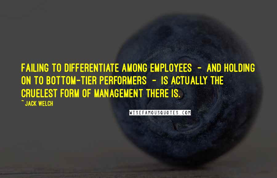 Jack Welch Quotes: Failing to differentiate among employees - and holding on to bottom-tier performers - is actually the cruelest form of management there is.