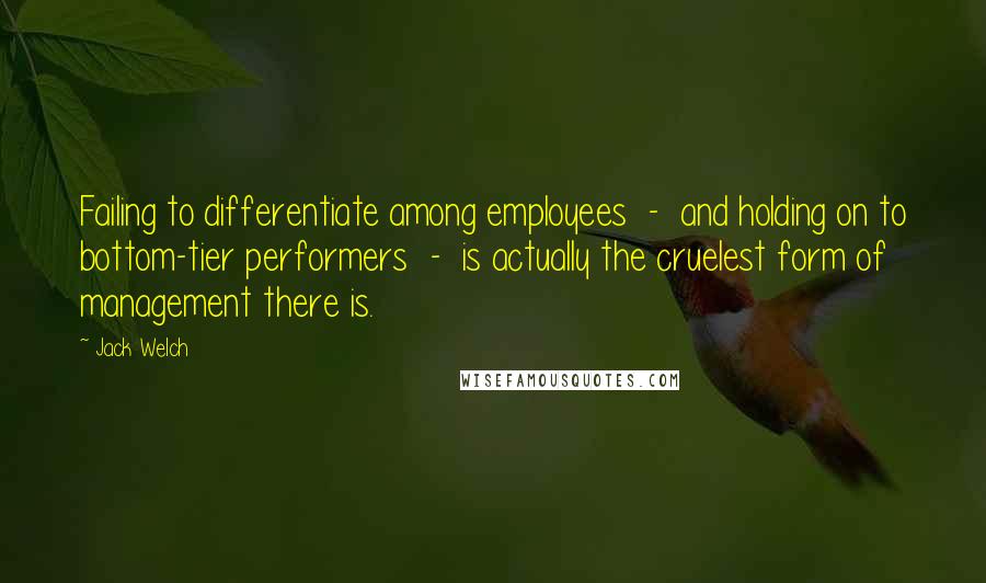 Jack Welch Quotes: Failing to differentiate among employees - and holding on to bottom-tier performers - is actually the cruelest form of management there is.