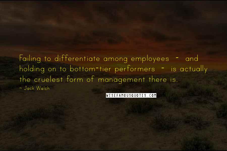 Jack Welch Quotes: Failing to differentiate among employees - and holding on to bottom-tier performers - is actually the cruelest form of management there is.