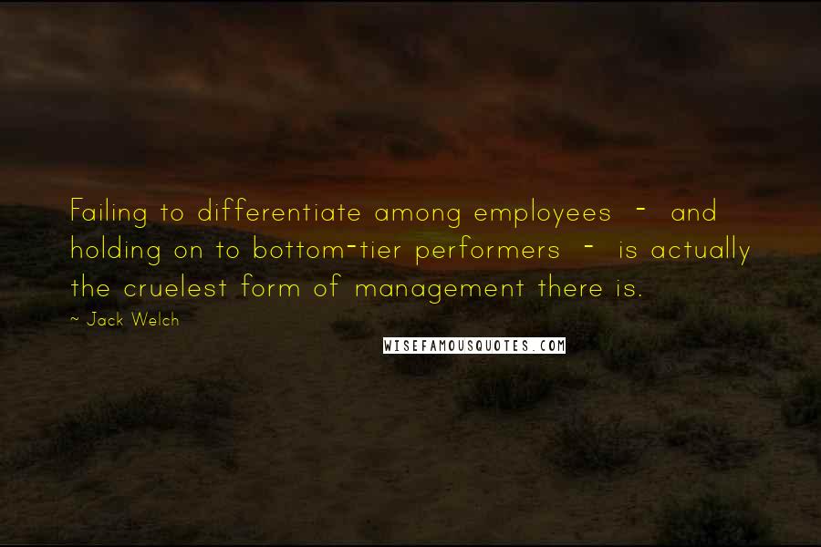 Jack Welch Quotes: Failing to differentiate among employees  -  and holding on to bottom-tier performers  -  is actually the cruelest form of management there is.