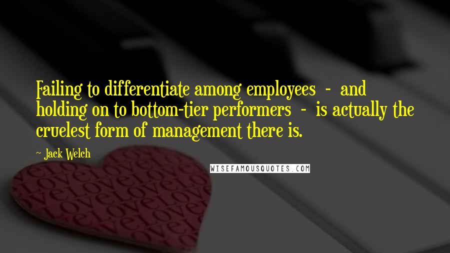 Jack Welch Quotes: Failing to differentiate among employees - and holding on to bottom-tier performers - is actually the cruelest form of management there is.