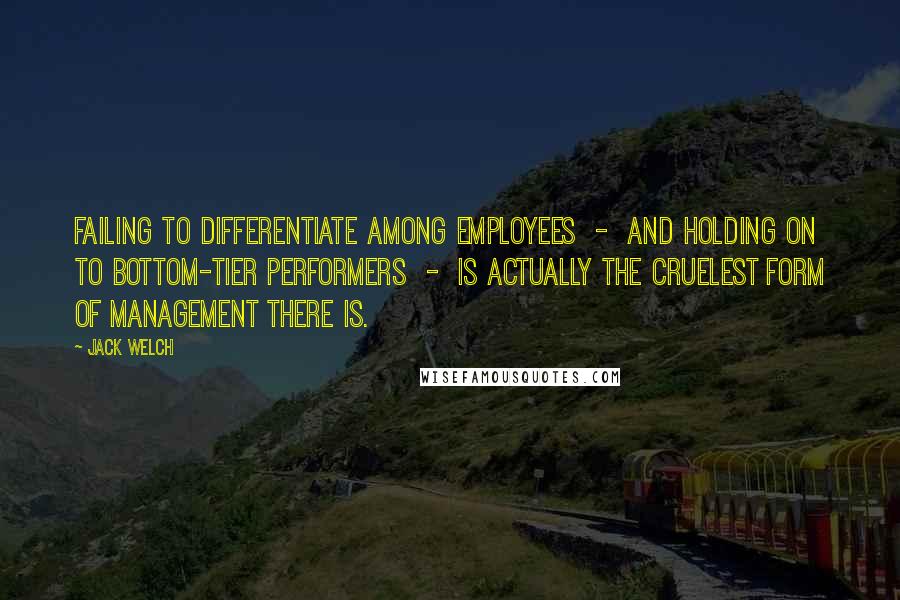 Jack Welch Quotes: Failing to differentiate among employees  -  and holding on to bottom-tier performers  -  is actually the cruelest form of management there is.