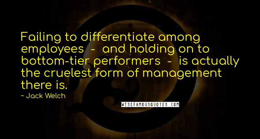 Jack Welch Quotes: Failing to differentiate among employees  -  and holding on to bottom-tier performers  -  is actually the cruelest form of management there is.