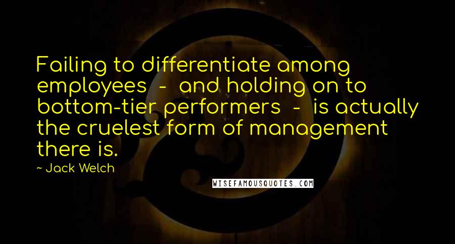 Jack Welch Quotes: Failing to differentiate among employees - and holding on to bottom-tier performers - is actually the cruelest form of management there is.