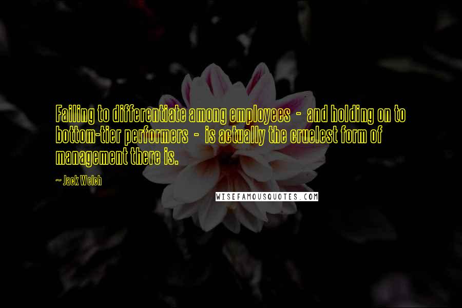 Jack Welch Quotes: Failing to differentiate among employees - and holding on to bottom-tier performers - is actually the cruelest form of management there is.