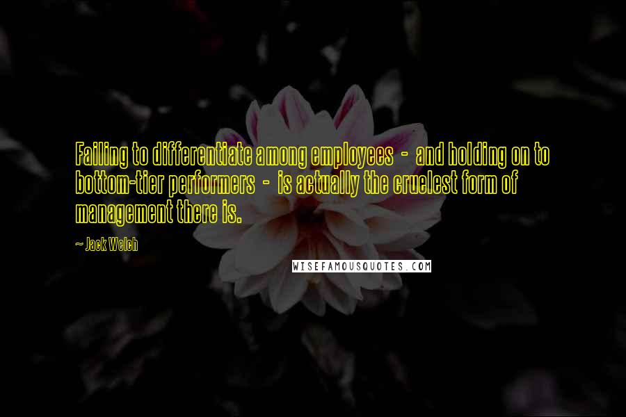 Jack Welch Quotes: Failing to differentiate among employees  -  and holding on to bottom-tier performers  -  is actually the cruelest form of management there is.