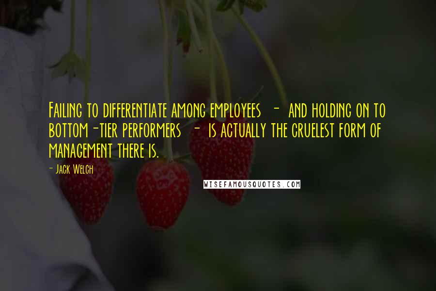 Jack Welch Quotes: Failing to differentiate among employees  -  and holding on to bottom-tier performers  -  is actually the cruelest form of management there is.