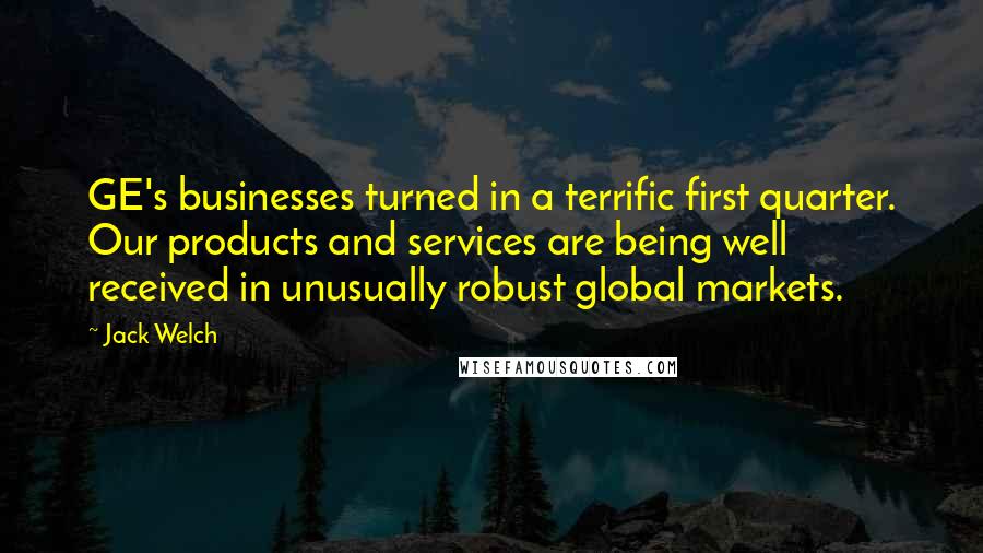 Jack Welch Quotes: GE's businesses turned in a terrific first quarter. Our products and services are being well received in unusually robust global markets.