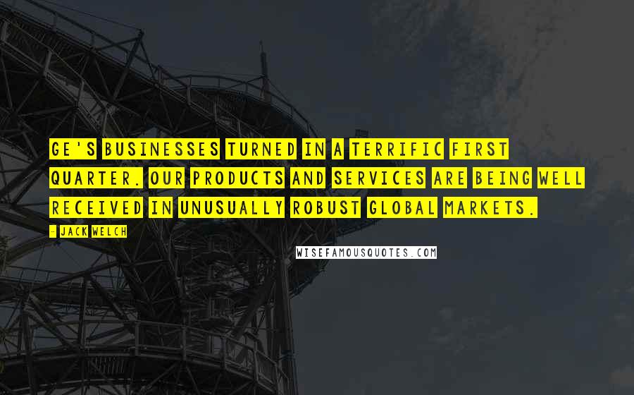Jack Welch Quotes: GE's businesses turned in a terrific first quarter. Our products and services are being well received in unusually robust global markets.