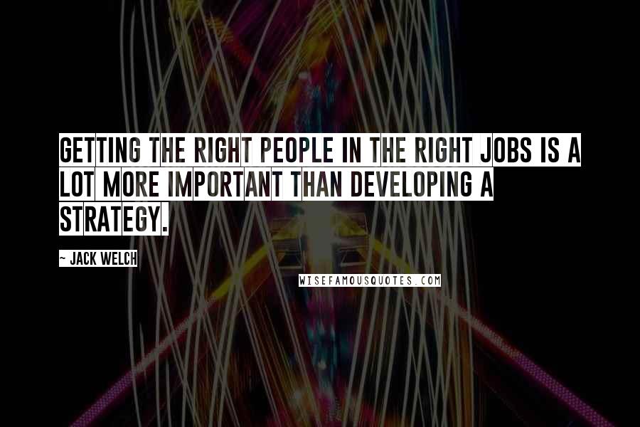 Jack Welch Quotes: Getting the right people in the right jobs is a lot more important than developing a strategy.