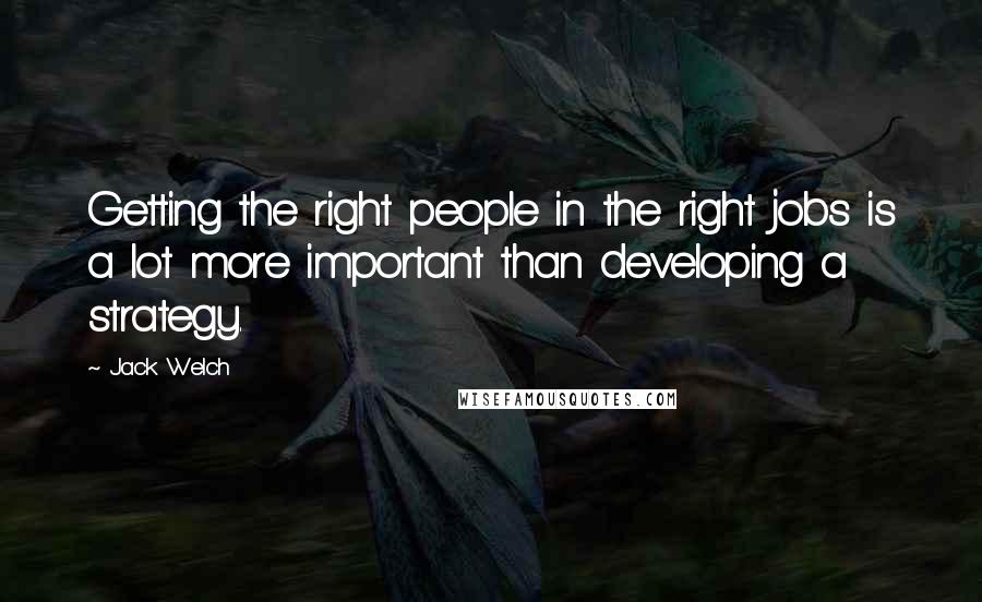 Jack Welch Quotes: Getting the right people in the right jobs is a lot more important than developing a strategy.