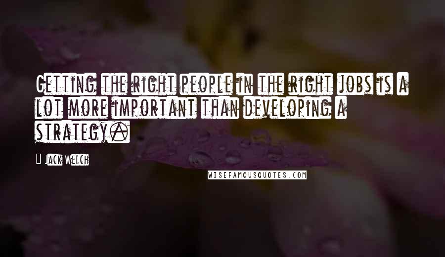 Jack Welch Quotes: Getting the right people in the right jobs is a lot more important than developing a strategy.