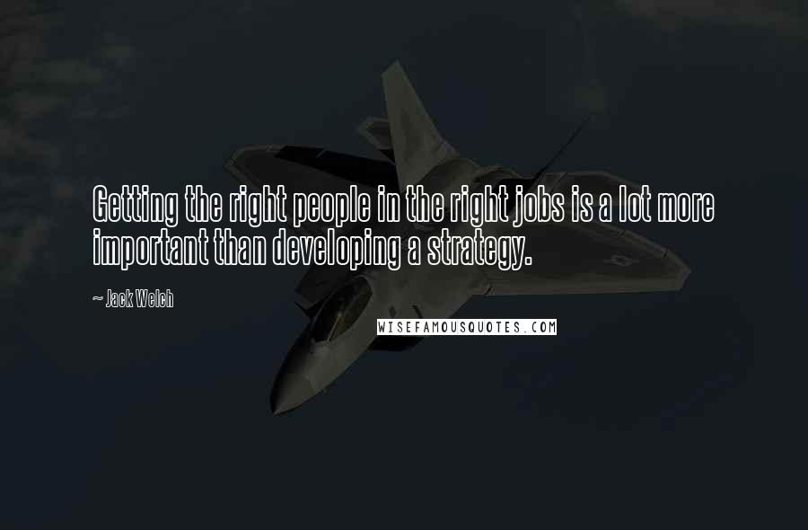 Jack Welch Quotes: Getting the right people in the right jobs is a lot more important than developing a strategy.