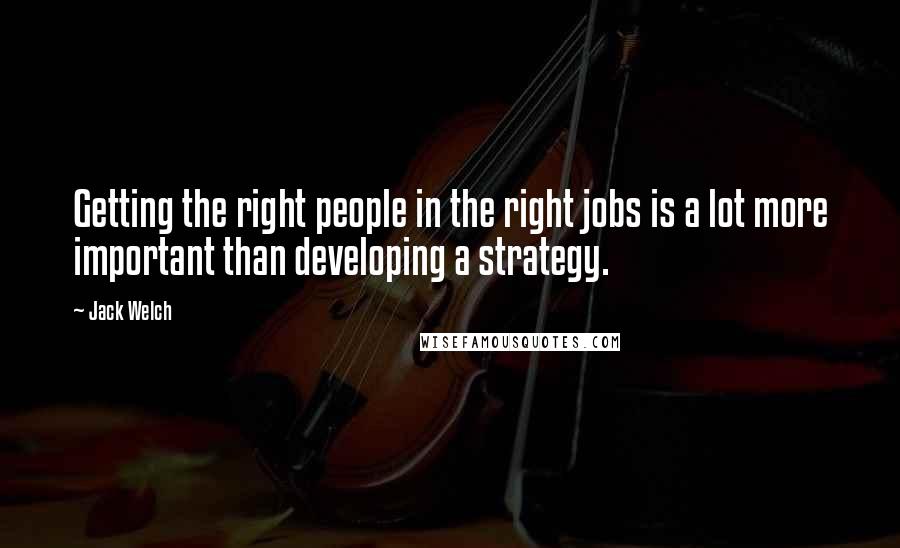 Jack Welch Quotes: Getting the right people in the right jobs is a lot more important than developing a strategy.