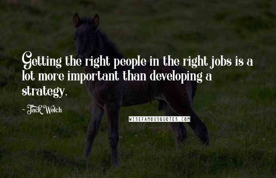 Jack Welch Quotes: Getting the right people in the right jobs is a lot more important than developing a strategy.