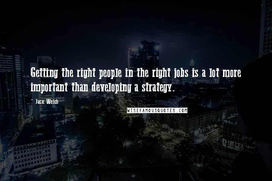 Jack Welch Quotes: Getting the right people in the right jobs is a lot more important than developing a strategy.