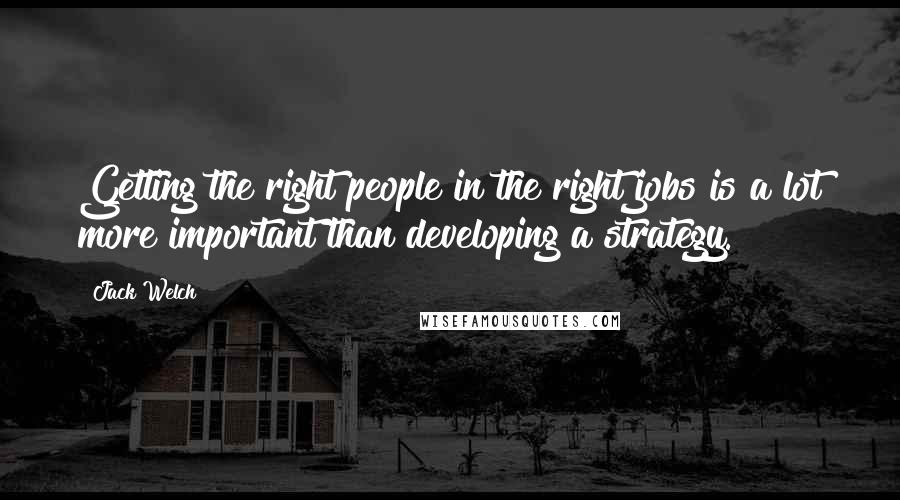 Jack Welch Quotes: Getting the right people in the right jobs is a lot more important than developing a strategy.