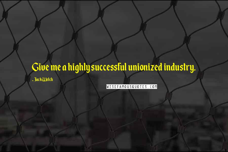 Jack Welch Quotes: Give me a highly successful unionized industry.