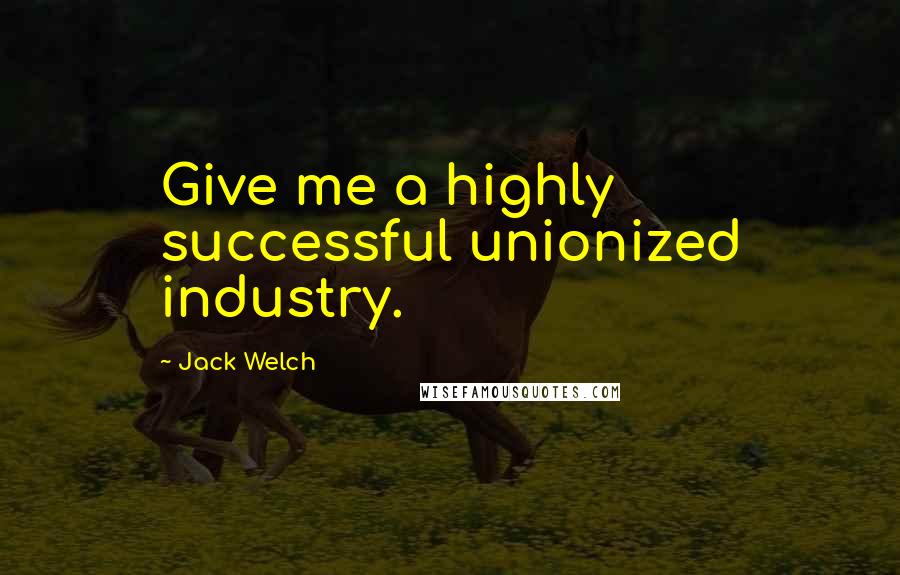 Jack Welch Quotes: Give me a highly successful unionized industry.