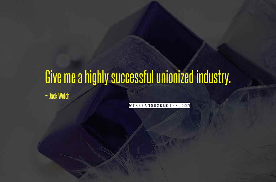 Jack Welch Quotes: Give me a highly successful unionized industry.