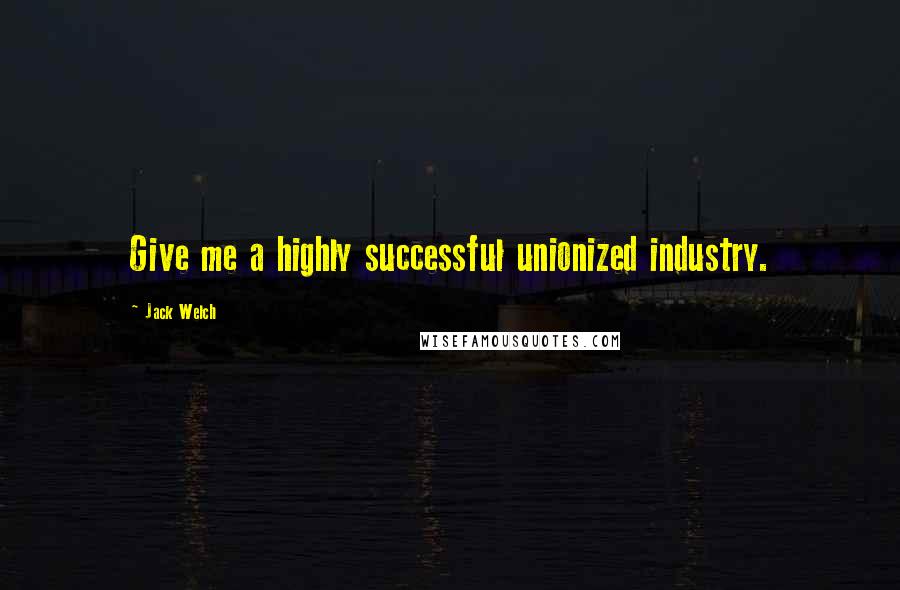Jack Welch Quotes: Give me a highly successful unionized industry.