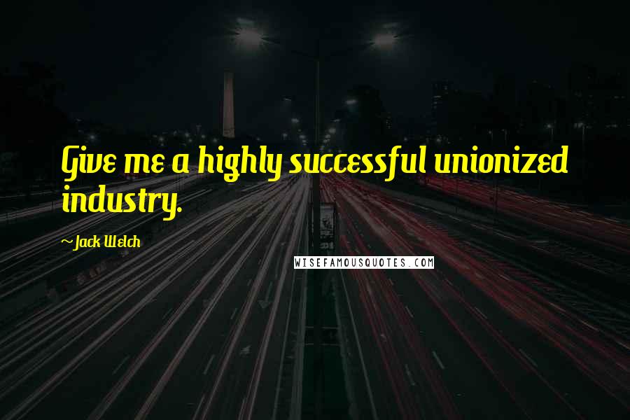 Jack Welch Quotes: Give me a highly successful unionized industry.