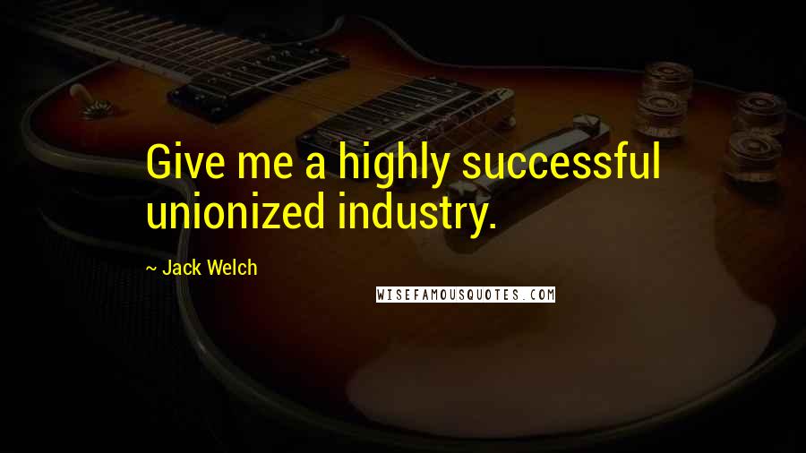 Jack Welch Quotes: Give me a highly successful unionized industry.