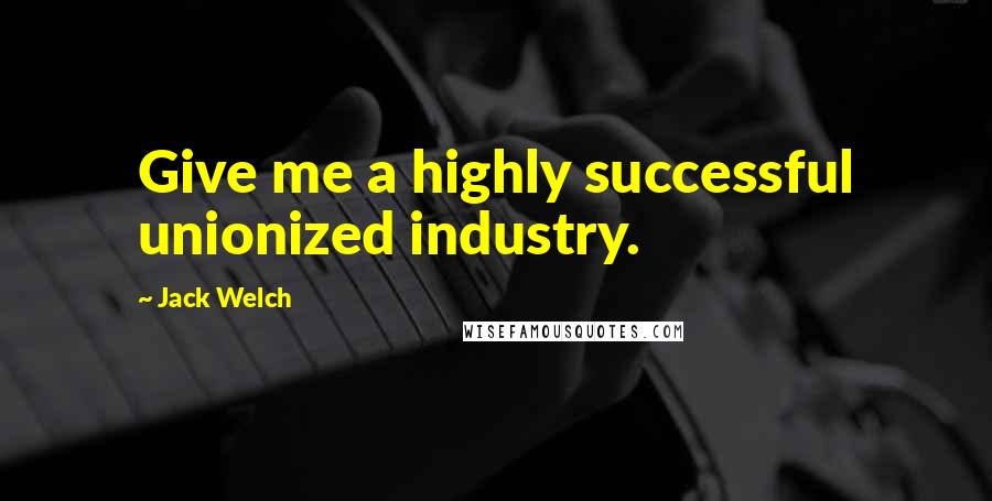 Jack Welch Quotes: Give me a highly successful unionized industry.