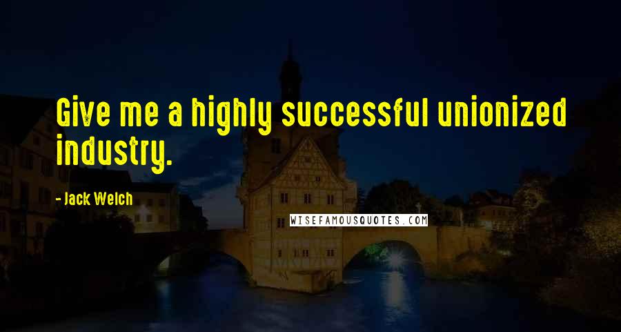 Jack Welch Quotes: Give me a highly successful unionized industry.