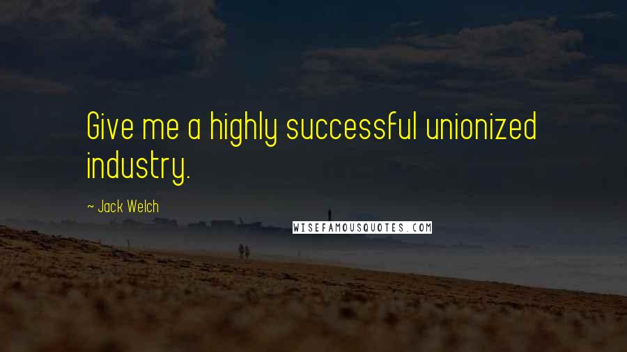 Jack Welch Quotes: Give me a highly successful unionized industry.