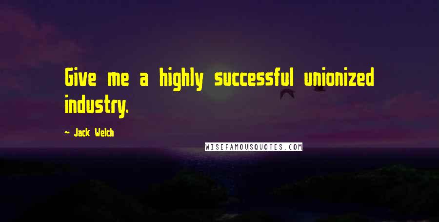 Jack Welch Quotes: Give me a highly successful unionized industry.