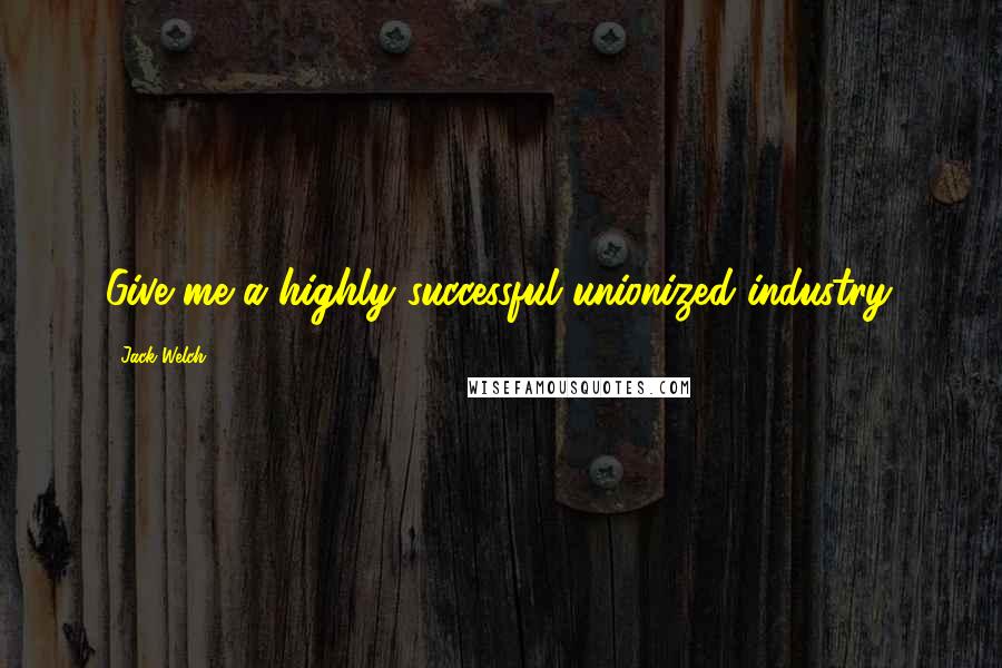 Jack Welch Quotes: Give me a highly successful unionized industry.