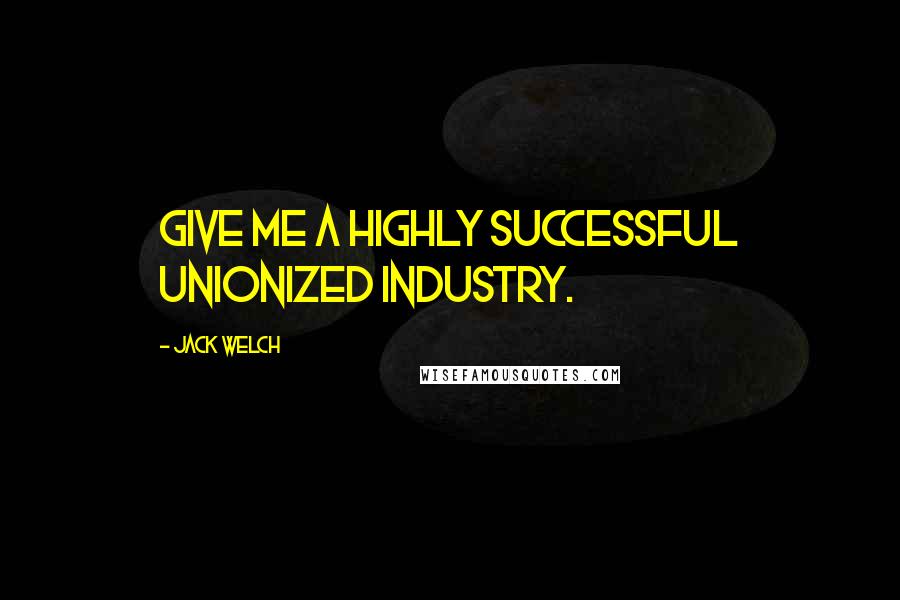 Jack Welch Quotes: Give me a highly successful unionized industry.