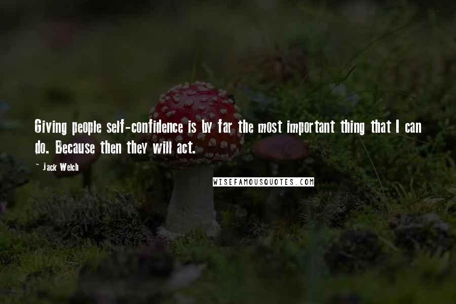 Jack Welch Quotes: Giving people self-confidence is by far the most important thing that I can do. Because then they will act.