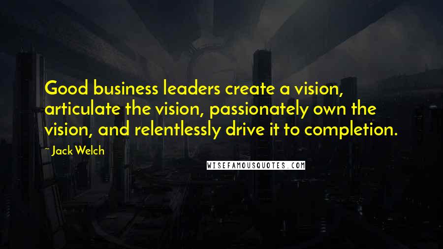 Jack Welch Quotes: Good business leaders create a vision, articulate the vision, passionately own the vision, and relentlessly drive it to completion.