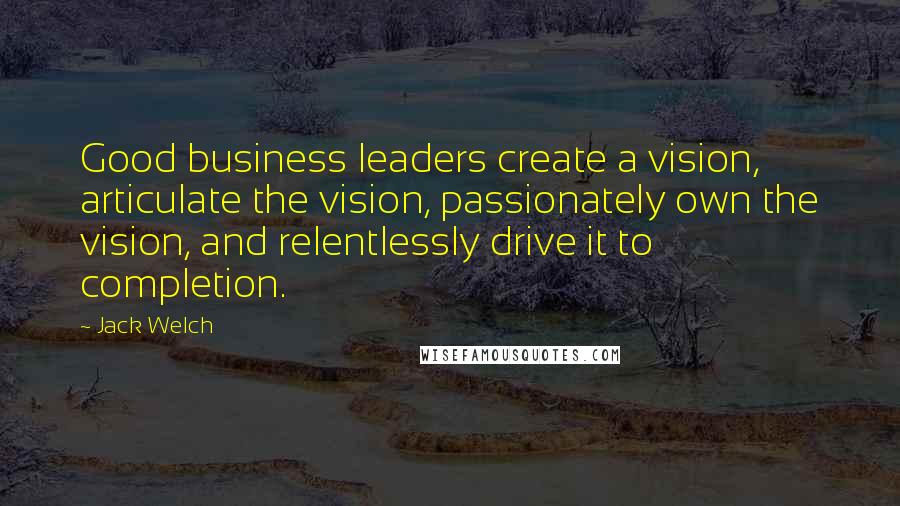 Jack Welch Quotes: Good business leaders create a vision, articulate the vision, passionately own the vision, and relentlessly drive it to completion.