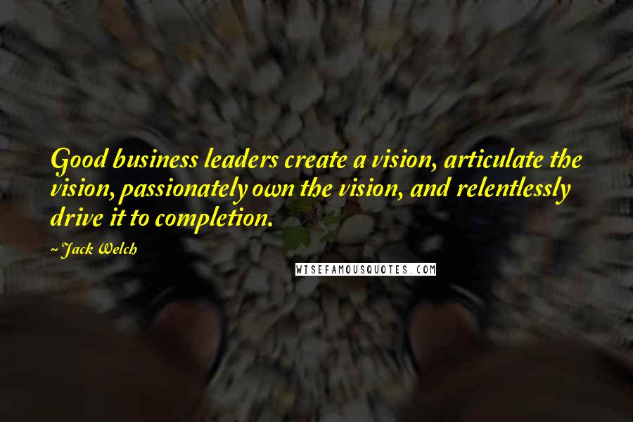 Jack Welch Quotes: Good business leaders create a vision, articulate the vision, passionately own the vision, and relentlessly drive it to completion.
